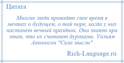 
    Многие люди проводят свое время в мечтах о будущем, о той поре, когда у них настанет вечный праздник. Они знают при этом, что их считают дураками. Уильям Аткинсон Сила мысли 