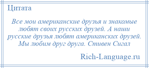 
    Все мои американские друзья и знакомые любят своих русских друзей. А наши русские друзья любят американских друзей. Мы любим друг друга. Стивен Сигал