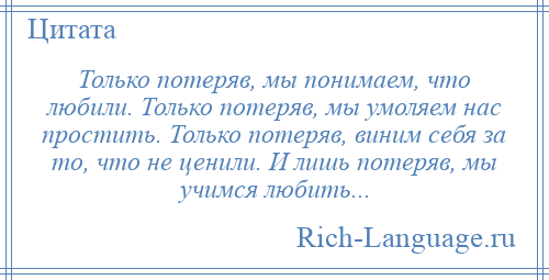 
    Только потеряв, мы понимаем, что любили. Только потеряв, мы умоляем нас простить. Только потеряв, виним себя за то, что не ценили. И лишь потеряв, мы учимся любить...