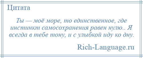 
    Ты — моё море, то единственное, где инстинкт самосохранения равен нулю.. Я всегда в тебе тону, и с улыбкой иду ко дну.