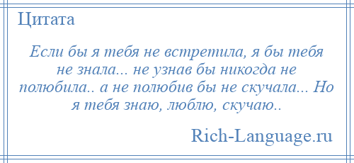 
    Если бы я тебя не встретила, я бы тебя не знала... не узнав бы никогда не полюбила.. а не полюбив бы не скучала... Но я тебя знаю, люблю, скучаю..