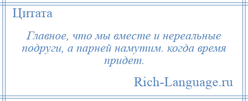 
    Главное, что мы вместе и нереальные подруги, а парней намутим. когда время придет.