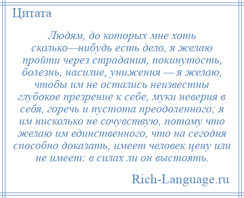 
    Людям, до которых мне хоть сколько—нибудь есть дело, я желаю пройти через страдания, покинутость, болезнь, насилие, унижения — я желаю, чтобы им не остались неизвестны глубокое презрение к себе, муки неверия в себя, горечь и пустота преодоленного; я им нисколько не сочувствую, потому что желаю им единственного, что на сегодня способно доказать, имеет человек цену или не имеет: в силах ли он выстоять.