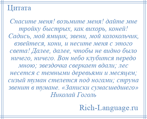 
    Спасите меня! возьмите меня! дайте мне тройку быстрых, как вихорь, коней! Садись, мой ямщик, звени, мой колокольчик, взвейтеся, кони, и несите меня с этого света! Далее, далее, чтобы не видно было ничего, ничего. Вон небо клубится передо мною; звездочка сверкает вдали; лес несется с темными деревьями и месяцем; сизый туман стелется под ногами; струна звенит в тумане. «Записки сумасшедшего» Николай Гоголь