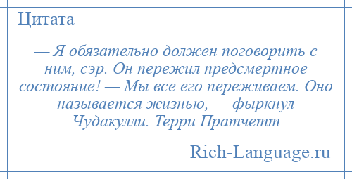 
    — Я обязательно должен поговорить с ним, сэр. Он пережил предсмертное состояние! — Мы все его переживаем. Оно называется жизнью, — фыркнул Чудакулли. Терри Пратчетт