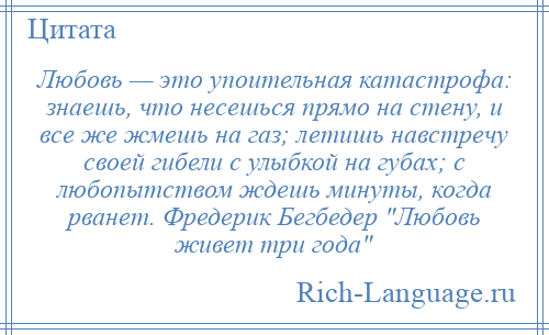 
    Любовь — это упоительная катастрофа: знаешь, что несешься прямо на стену, и все же жмешь на газ; летишь навстречу своей гибели с улыбкой на губах; с любопытством ждешь минуты, когда рванет. Фредерик Бегбедер Любовь живет три года 