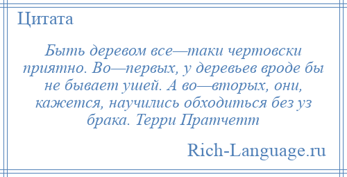 
    Быть деревом все—таки чертовски приятно. Во—первых, у деревьев вроде бы не бывает ушей. А во—вторых, они, кажется, научились обходиться без уз брака. Терри Пратчетт