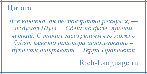 
    Все кончено, он бесповоротно рехнулся, — подумал Шут. – Сдвиг по фазе, причем четкий. С таким завихрением его можно будет вместо штопора использовать – бутылки открывать… Терри Пратчетт