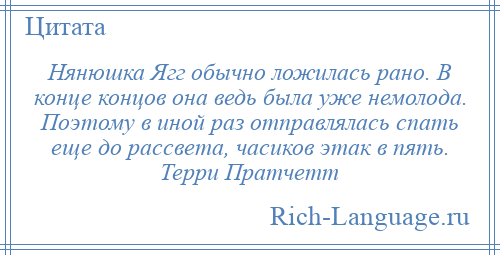 
    Нянюшка Ягг обычно ложилась рано. В конце концов она ведь была уже немолода. Поэтому в иной раз отправлялась спать еще до рассвета, часиков этак в пять. Терри Пратчетт
