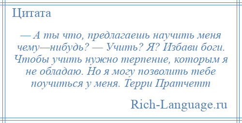 
    — А ты что, предлагаешь научить меня чему—нибудь? — Учить? Я? Избави боги. Чтобы учить нужно терпение, которым я не обладаю. Но я могу позволить тебе поучиться у меня. Терри Пратчетт