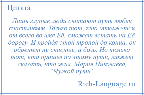 
    Лишь глупые люди считают путь любви счастливым. Только тот, кто откажется от всего во имя Её, сможет встать на Её дорогу. И пройдя этой тропой до конца, он обретет не счастье, а боль. Но только тот, кто прошел по этому пути, может сказать, что жил. Мария Николаева, “Чужой путь”