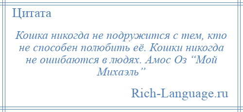 
    Кошка никогда не подружится с тем, кто не способен полюбить её. Кошки никогда не ошибаются в людях. Амос Оз “Мой Михаэль”