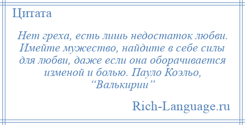 
    Нет греха, есть лишь недостаток любви. Имейте мужество, найдите в себе силы для любви, даже если она оборачивается изменой и болью. Пауло Коэльо, “Валькирии”