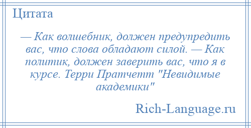 
    — Как волшебник, должен предупредить вас, что слова обладают силой. — Как политик, должен заверить вас, что я в курсе. Терри Пратчетт Невидимые академики 
