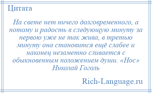 
    На свете нет ничего долговременного, а потому и радость в следующую минуту за первою уже не так жива, в третью минуту она становится ещё слабее и наконец незаметно сливается с обыкновенным положением души. «Нос» Николай Гоголь