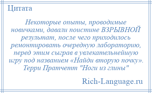 
    Некоторые опыты, проводимые новичками, давали поистине ВЗРЫВНОЙ результат, после чего приходилось ремонтировать очередную лабораторию, перед этим сыграв в увлекательнейшую игру под названием «Найди вторую почку». Терри Пратчетт Ноги из глины 