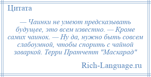 
    — Чаинки не умеют предсказывать будущее, это всем известно. — Кроме самих чаинок. — Ну да, нужно быть совсем слабоумной, чтобы спорить с чайной заваркой. Терри Пратчетт Маскарад 