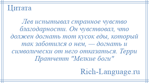 
    Лев испытывал странное чувство благодарности. Он чувствовал, что должен догнать тот кусок еды, который так заботился о нем, — догнать и символически от него отказаться. Терри Пратчетт Мелкие боги 