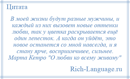 
    В моей жизни будут разные мужчины, и каждый из них вызовет новые оттенки любви, так у цветка раскрывается ещё один лепесток. А когда он уйдёт, это новое останется со мной навсегда, и я стану ярче, восприимчивее, сильнее. Марта Кетро О любви ко всему живому 