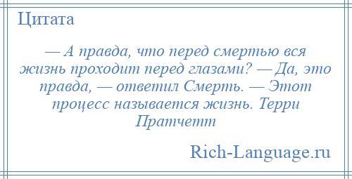 
    — А правда, что перед смертью вся жизнь проходит перед глазами? — Да, это правда, — ответил Смерть. — Этот процесс называется жизнь. Терри Пратчетт