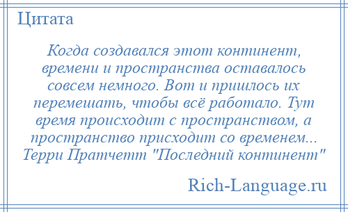 
    Когда создавался этот континент, времени и пространства оставалось совсем немного. Вот и пришлось их перемешать, чтобы всё работало. Тут время происходит с пространством, а пространство присходит со временем... Терри Пратчетт Последний континент 