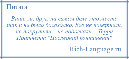 
    Вишь ли, друг, на самом деле это место так и не было досоздано. Его не повертели, не покрутили... не подогнали... Терри Пратчетт Последний континент 