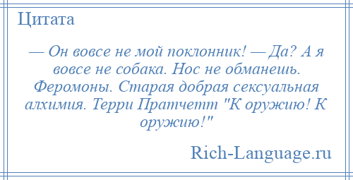 
    — Он вовсе не мой поклонник! — Да? А я вовсе не собака. Нос не обманешь. Феромоны. Старая добрая сексуальная алхимия. Терри Пратчетт К оружию! К оружию! 