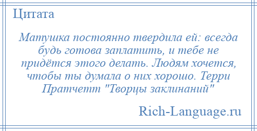 
    Матушка постоянно твердила ей: всегда будь готова заплатить, и тебе не придётся этого делать. Людям хочется, чтобы ты думала о них хорошо. Терри Пратчетт Творцы заклинаний 
