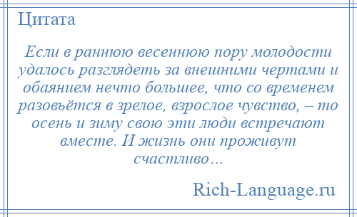 
    Если в раннюю весеннюю пору молодости удалось разглядеть за внешними чертами и обаянием нечто большее, что со временем разовьётся в зрелое, взрослое чувство, – то осень и зиму свою эти люди встречают вместе. И жизнь они проживут счастливо…