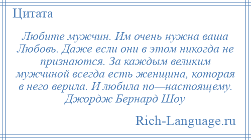 
    Любите мужчин. Им очень нужна ваша Любовь. Даже если они в этом никогда не признаются. За каждым великим мужчиной всегда есть женщина, которая в него верила. И любила по—настоящему. Джордж Бернард Шоу