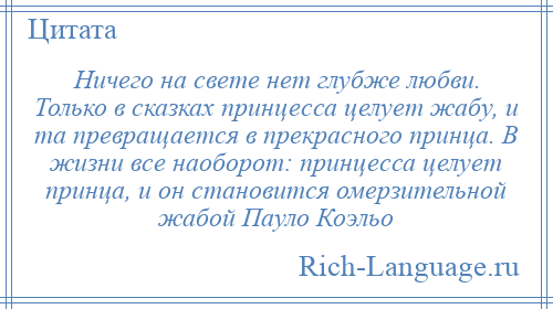
    Ничего на свете нет глубже любви. Только в сказках принцесса целует жабу, и та превращается в прекрасного принца. В жизни все наоборот: принцесса целует принца, и он становится омерзительной жабой Пауло Коэльо