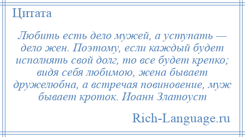 
    Любить есть дело мужей, а уступать — дело жен. Поэтому, если каждый будет исполнять свой долг, то все будет крепко; видя себя любимою, жена бывает дружелюбна, а встречая повиновение, муж бывает кроток. Иоанн Златоуст