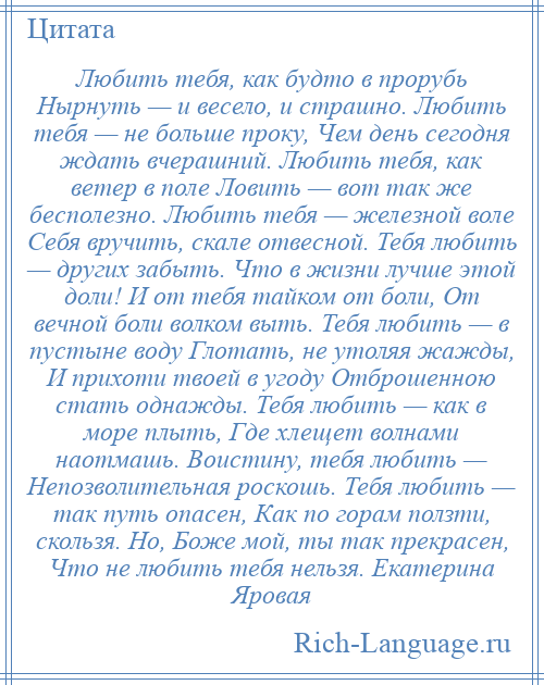 
    Любить тебя, как будто в прорубь Нырнуть — и весело, и страшно. Любить тебя — не больше проку, Чем день сегодня ждать вчерашний. Любить тебя, как ветер в поле Ловить — вот так же бесполезно. Любить тебя — железной воле Себя вручить, скале отвесной. Тебя любить — других забыть. Что в жизни лучше этой доли! И от тебя тайком от боли, От вечной боли волком выть. Тебя любить — в пустыне воду Глотать, не утоляя жажды, И прихоти твоей в угоду Отброшенною стать однажды. Тебя любить — как в море плыть, Где хлещет волнами наотмашь. Воистину, тебя любить — Непозволительная роскошь. Тебя любить — так путь опасен, Как по горам ползти, скользя. Но, Боже мой, ты так прекрасен, Что не любить тебя нельзя. Екатерина Яровая