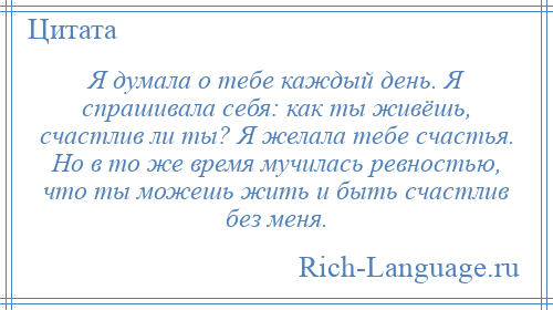 
    Я думала о тебе каждый день. Я спрашивала себя: как ты живёшь, счастлив ли ты? Я желала тебе счастья. Но в то же время мучилась ревностью, что ты можешь жить и быть счастлив без меня.