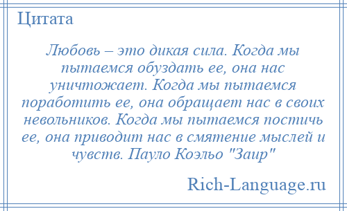 
    Любовь – это дикая сила. Когда мы пытаемся обуздать ее, она нас уничтожает. Когда мы пытаемся поработить ее, она обращает нас в своих невольников. Когда мы пытаемся постичь ее, она приводит нас в смятение мыслей и чувств. Пауло Коэльо Заир 