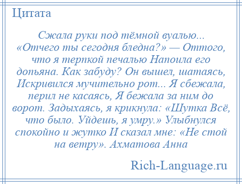 
    Сжала руки под тёмной вуалью... «Отчего ты сегодня бледна?» — Оттого, что я терпкой печалью Напоила его допьяна. Как забуду? Он вышел, шатаясь, Искривился мучительно рот... Я сбежала, перил не касаясь, Я бежала за ним до ворот. Задыхаясь, я крикнула: «Шутка Всё, что было. Уйдешь, я умру.» Улыбнулся спокойно и жутко И сказал мне: «Не стой на ветру». Ахматова Анна