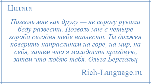 
    Позволь мне как другу — не ворогу руками беду развести. Позволь мне с четыре короба сегодня тебе наплести. Ты должен поверить напраслинам на горе, на мир, на себя, затем что я молодость праздную, затем что люблю тебя. Ольга Берггольц