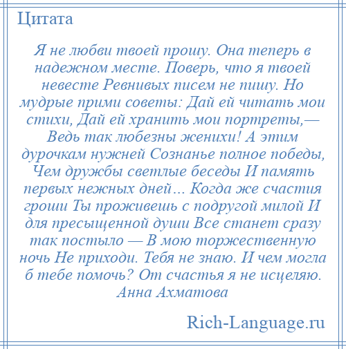 
    Я не любви твоей прошу. Она теперь в надежном месте. Поверь, что я твоей невесте Ревнивых писем не пишу. Но мудрые прими советы: Дай ей читать мои стихи, Дай ей хранить мои портреты,— Ведь так любезны женихи! А этим дурочкам нужней Сознанье полное победы, Чем дружбы светлые беседы И память первых нежных дней… Когда же счастия гроши Ты проживешь с подругой милой И для пресыщенной души Все станет сразу так постыло — В мою торжественную ночь Не приходи. Тебя не знаю. И чем могла б тебе помочь? От счастья я не исцеляю. Анна Ахматова