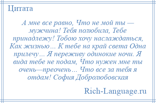 
    А мне все равно, Что не мой ты — мужчина! Тебя полюбила, Тебе принадлежу! Тобою хочу наслаждаться, Как жизнью… К тебе на край света Одна прилечу… Я переживу одинокие ночи. Я вида тебе не подам, Что нужен мне ты очень—преочень… Что все за тебя я отдам! София Добролюбовская