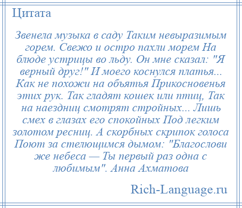
    Звенела музыка в саду Таким невыразимым горем. Свежо и остро пахли морем На блюде устрицы во льду. Он мне сказал: Я верный друг! И моего коснулся платья... Как не похожи на объятья Прикосновенья этих рук. Так гладят кошек или птиц, Так на наездниц смотрят стройных... Лишь смех в глазах его спокойных Под легким золотом ресниц. А скорбных скрипок голоса Поют за стелющимся дымом: Благослови же небеса — Ты первый раз одна с любимым . Анна Ахматова