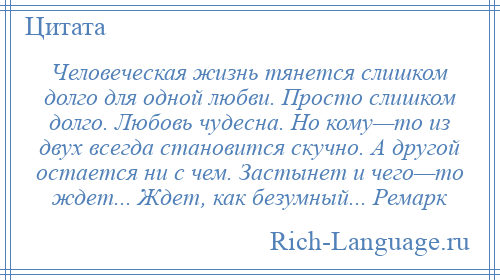 
    Человеческая жизнь тянется слишком долго для одной любви. Просто слишком долго. Любовь чудесна. Но кому—то из двух всегда становится скучно. А другой остается ни с чем. Застынет и чего—то ждет... Ждет, как безумный... Ремарк