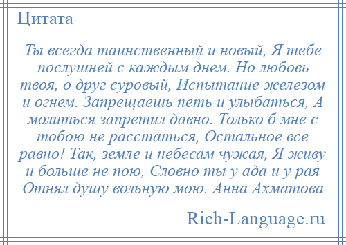 
    Ты всегда таинственный и новый, Я тебе послушней с каждым днем. Но любовь твоя, о друг суровый, Испытание железом и огнем. Запрещаешь петь и улыбаться, А молиться запретил давно. Только б мне с тобою не расстаться, Остальное все равно! Так, земле и небесам чужая, Я живу и больше не пою, Словно ты у ада и у рая Отнял душу вольную мою. Анна Ахматова