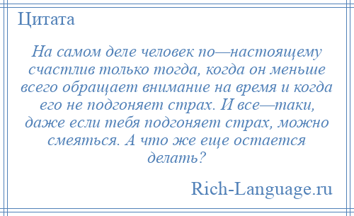 
    На самом деле человек по—настоящему счастлив только тогда, когда он меньше всего обращает внимание на время и когда его не подгоняет страх. И все—таки, даже если тебя подгоняет страх, можно смеяться. А что же еще остается делать?