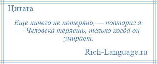 
    Еще ничего не потеряно, — повторил я. — Человека теряешь, только когда он умирает.