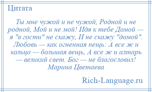 
    Ты мне чужой и не чужой, Родной и не родной, Мой и не мой! Идя к тебе Домой — я в гости не скажу, И не скажу домой . Любовь — как огненная пещь: А все ж и кольцо — большая вещь, А все ж и алтарь — великий свет. Бог — не благословил! Марина Цветаева