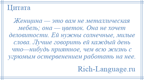 
    Женщина — это вам не металлическая мебель; она — цветок. Она не хочет деловитости. Ей нужны солнечные, милые слова. Лучше говорить ей каждый день что—нибудь приятное, чем всю жизнь с угрюмым остервенением работать на нее.