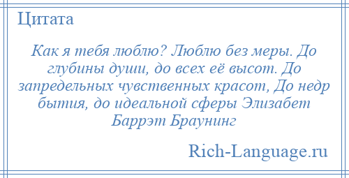 
    Как я тебя люблю? Люблю без меры. До глубины души, до всех её высот. До запредельных чувственных красот, До недр бытия, до идеальной сферы Элизабет Баррэт Браунинг