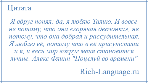 
    Я вдруг понял: да, я люблю Талию. И вовсе не потому, что она «горячая девчонка», не потому, что она добрая и рассудительная. Я люблю её, потому что в её присутствии и я, и весь мир вокруг меня становится лучше. Алекс Флинн Поцелуй во времени 