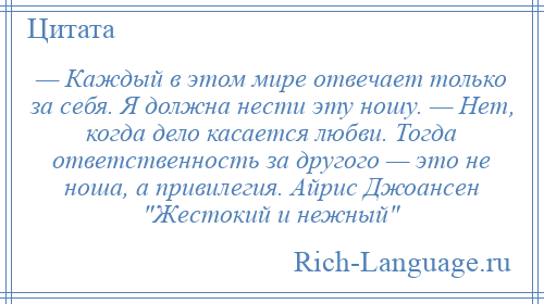 
    — Каждый в этом мире отвечает только за себя. Я должна нести эту ношу. — Нет, когда дело касается любви. Тогда ответственность за другого — это не ноша, а привилегия. Айрис Джоансен Жестокий и нежный 
