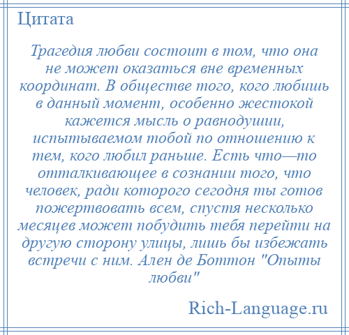 
    Трагедия любви состоит в том, что она не может оказаться вне временных координат. В обществе того, кого любишь в данный момент, особенно жестокой кажется мысль о равнодушии, испытываемом тобой по отношению к тем, кого любил раньше. Есть что—то отталкивающее в сознании того, что человек, ради которого сегодня ты готов пожертвовать всем, спустя несколько месяцев может побудить тебя перейти на другую сторону улицы, лишь бы избежать встречи с ним. Ален де Боттон Опыты любви 
